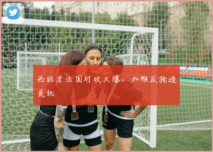 西班牙法国对攻火爆，加维反抢造良机