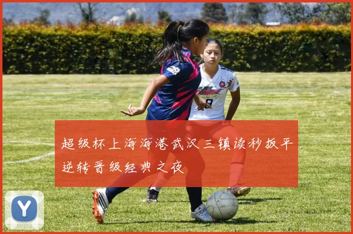 超级杯上海海港武汉三镇读秒扳平逆转晋级经典之夜