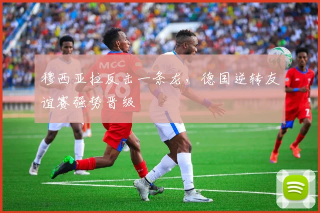 穆西亚拉反击一条龙，德国逆转友谊赛强势晋级