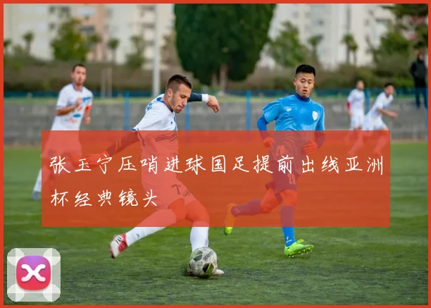张玉宁压哨进球国足提前出线亚洲杯经典镜头