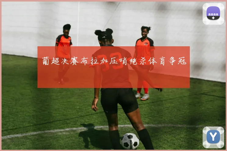 葡超决赛布拉加压哨绝杀体育争冠