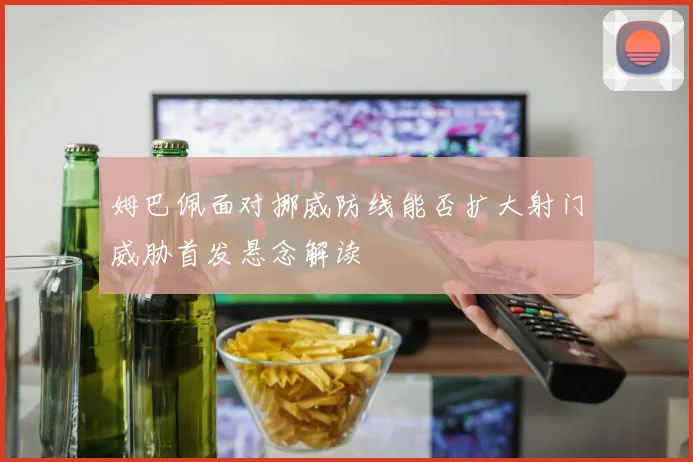 姆巴佩面对挪威防线能否扩大射门威胁首发悬念解读