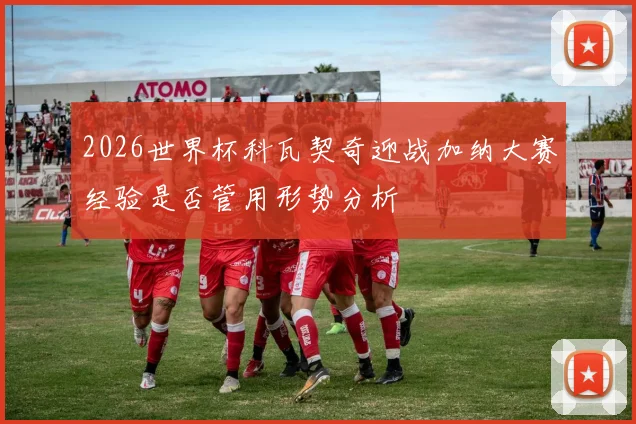 2026世界杯科瓦契奇迎战加纳大赛经验是否管用形势分析