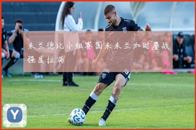 米兰德比小组赛国米米兰加时鏖战强度拉满