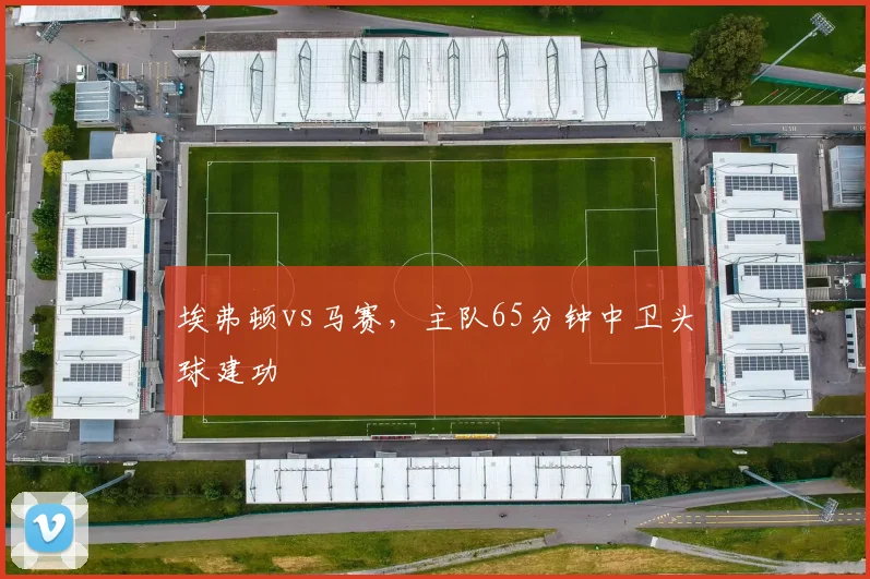 埃弗顿vs马赛,主队65分钟中卫头球建功