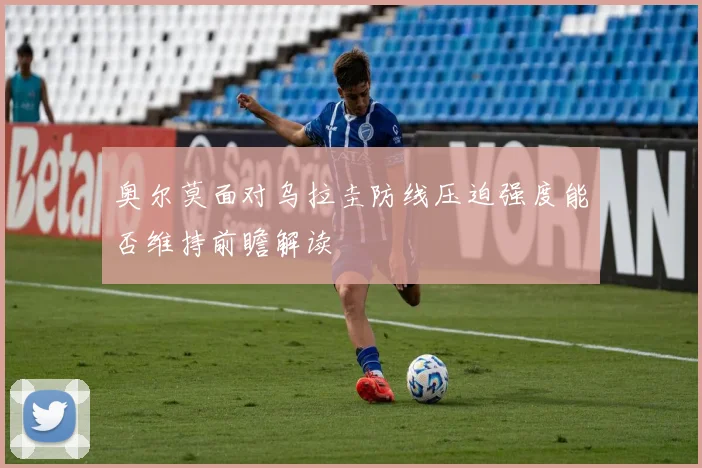 奥尔莫面对乌拉圭防线压迫强度能否维持前瞻解读