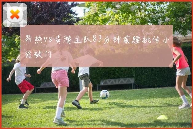 昂热vs黄潜主队83分钟前腰挑传小将破门