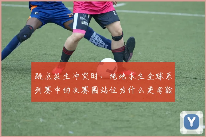 跳点发生冲突时，绝地求生全球系列赛中的决赛圈站位为什么更考验争冠队伍