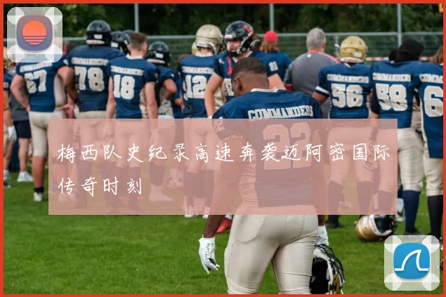 梅西队史纪录高速奔袭迈阿密国际传奇时刻