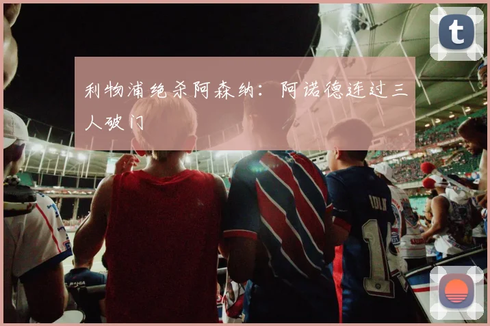 利物浦绝杀阿森纳：阿诺德连过三人破门