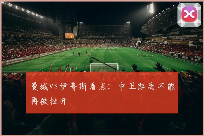 曼城vs伊普斯看点:中卫距离不能再被拉开