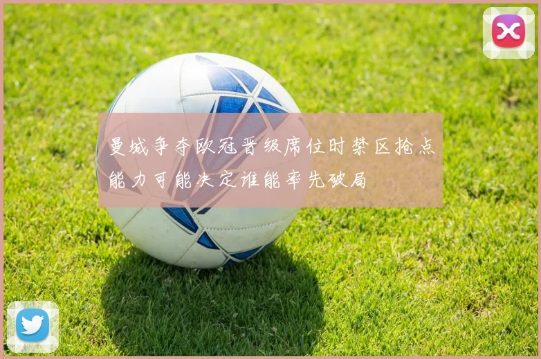 曼城争夺欧冠晋级席位时禁区抢点能力可能决定谁能率先破局