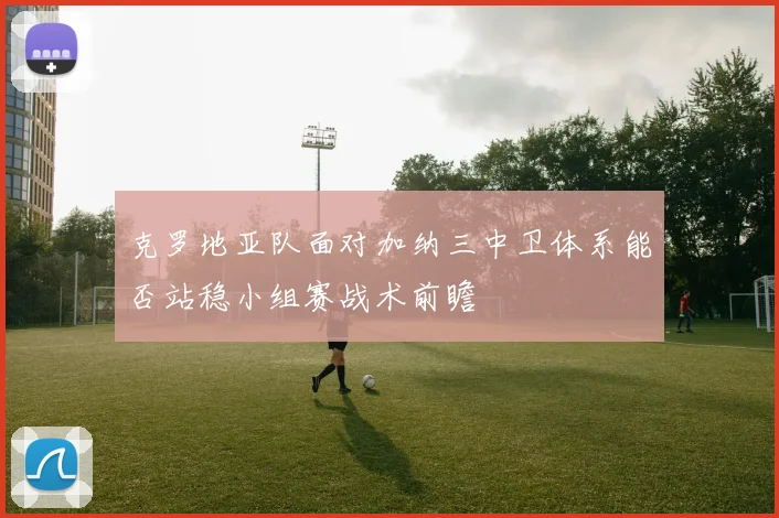 克罗地亚队面对加纳三中卫体系能否站稳小组赛战术前瞻