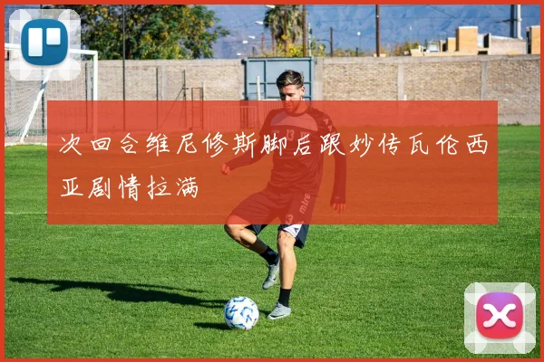 次回合维尼修斯脚后跟妙传瓦伦西亚剧情拉满