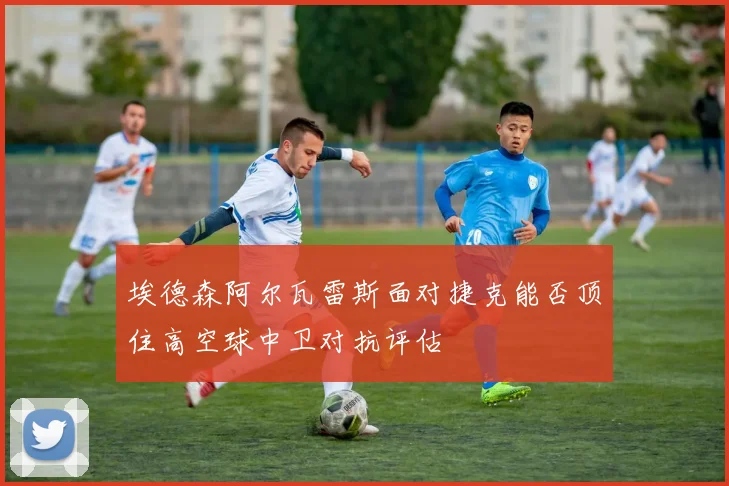 埃德森阿尔瓦雷斯面对捷克能否顶住高空球中卫对抗评估