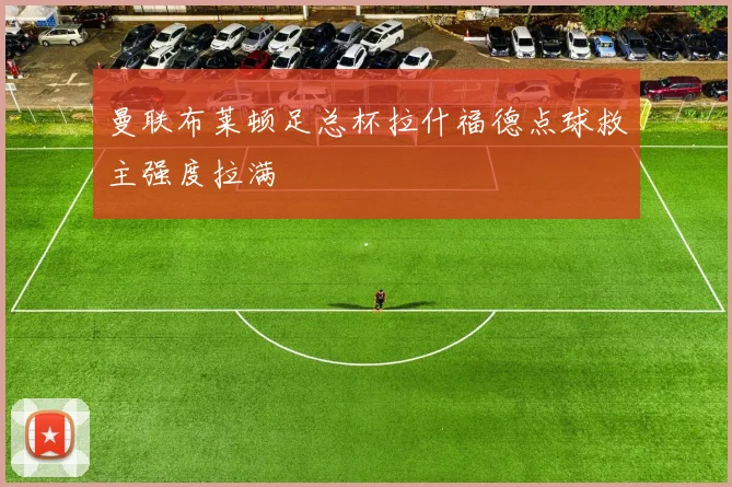 曼联布莱顿足总杯拉什福德点球救主强度拉满