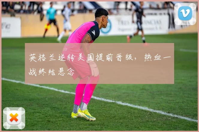 英格兰逆转美国提前晋级，热血一战终结悬念