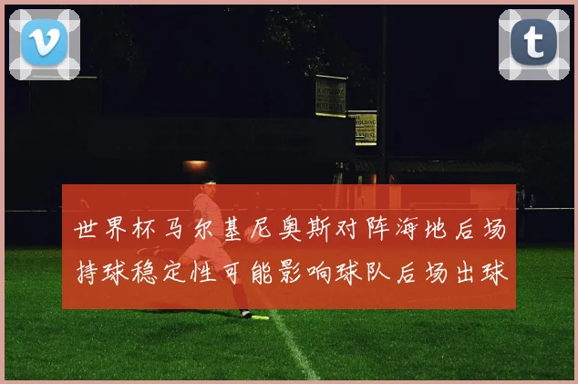 世界杯马尔基尼奥斯对阵海地后场持球稳定性可能影响球队后场出球