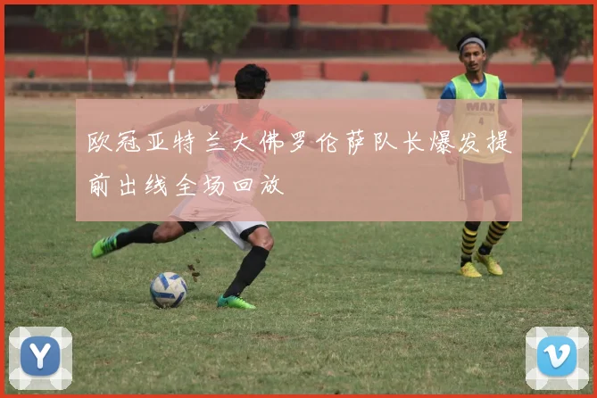 欧冠亚特兰大佛罗伦萨队长爆发提前出线全场回放