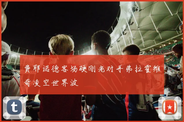 费耶诺德客场硬刚老对手弗拉霍维奇凌空世界波