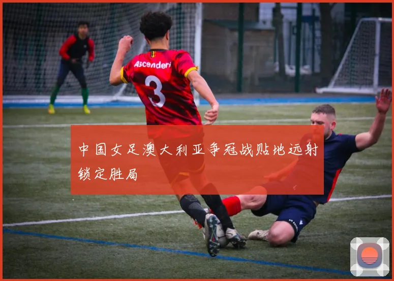 中国女足澳大利亚争冠战贴地远射锁定胜局