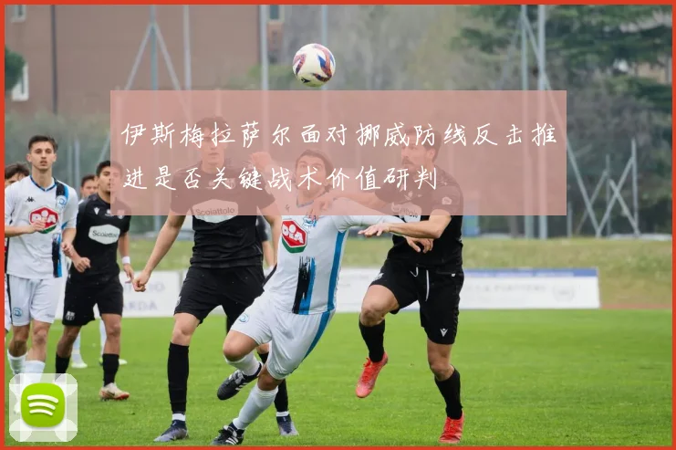 伊斯梅拉萨尔面对挪威防线反击推进是否关键战术价值研判
