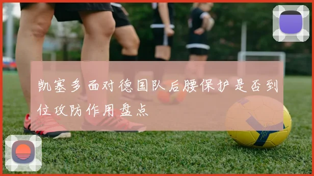 凯塞多面对德国队后腰保护是否到位攻防作用盘点