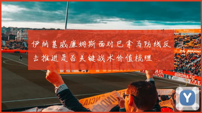伊纳基威廉姆斯面对巴拿马防线反击推进是否关键战术价值梳理