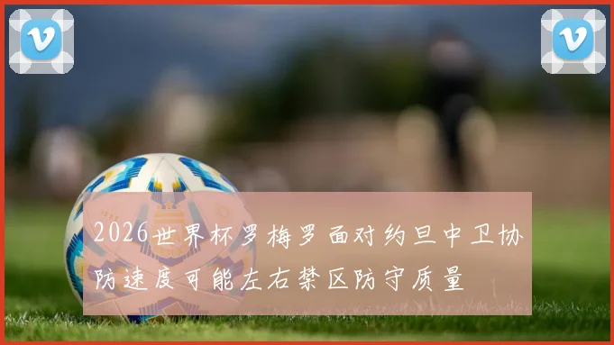 2026世界杯罗梅罗面对约旦中卫协防速度可能左右禁区防守质量