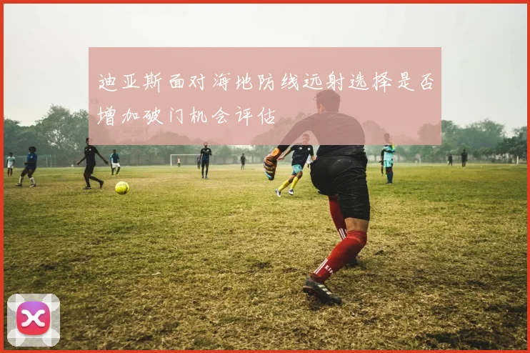 迪亚斯面对海地防线远射选择是否增加破门机会评估
