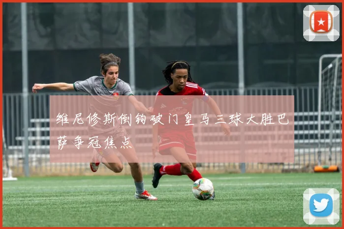 维尼修斯倒钩破门皇马三球大胜巴萨争冠焦点