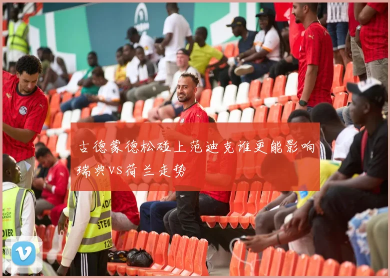 古德蒙德松碰上范迪克谁更能影响瑞典vs荷兰走势