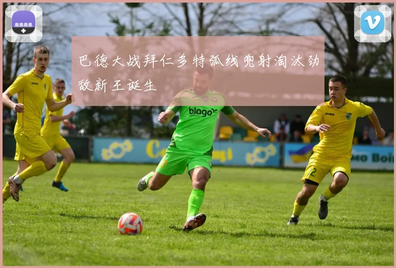 巴德大战拜仁多特弧线兜射淘汰劲敌新王诞生