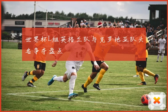 世界杯L组英格兰队与克罗地亚队头名争夺盘点
