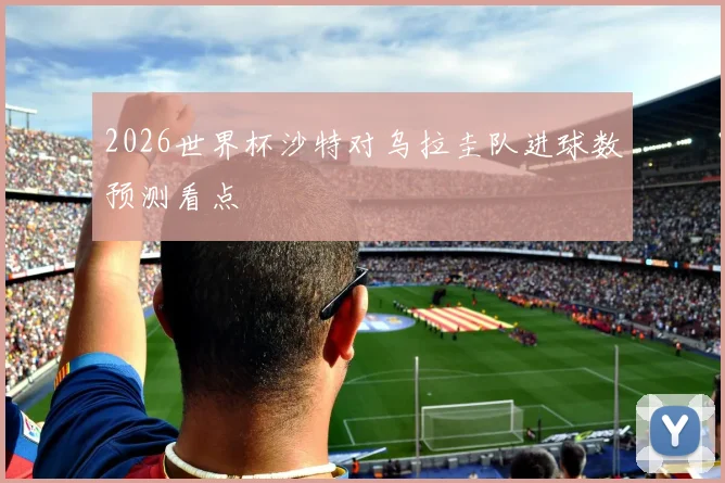 2026世界杯沙特对乌拉圭队进球数预测看点