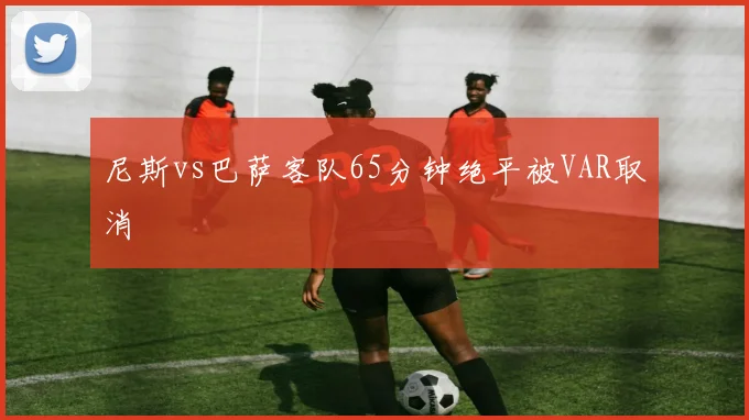 尼斯vs巴萨客队65分钟绝平被VAR取消