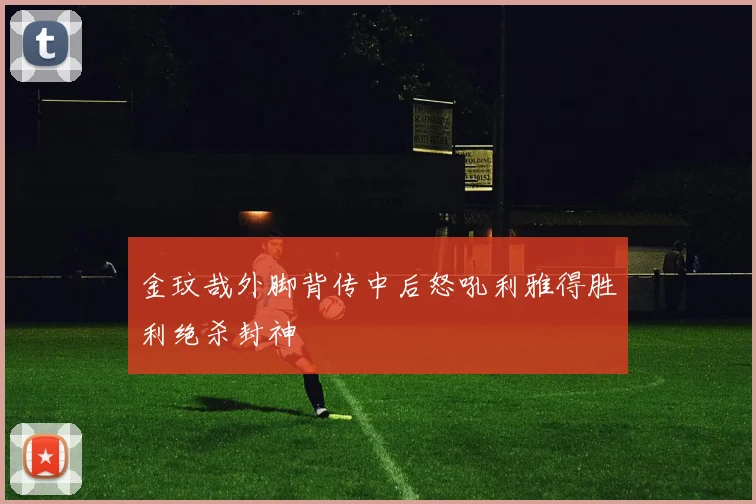 金玟哉外脚背传中后怒吼利雅得胜利绝杀封神