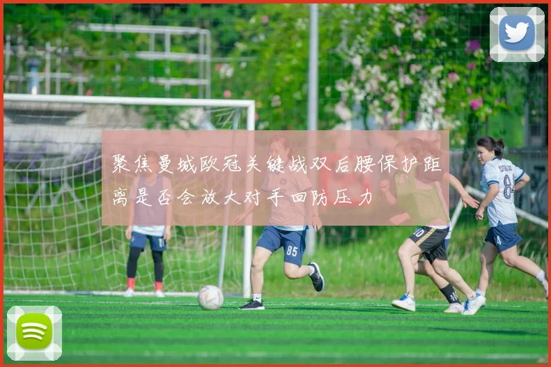 聚焦曼城欧冠关键战双后腰保护距离是否会放大对手回防压力