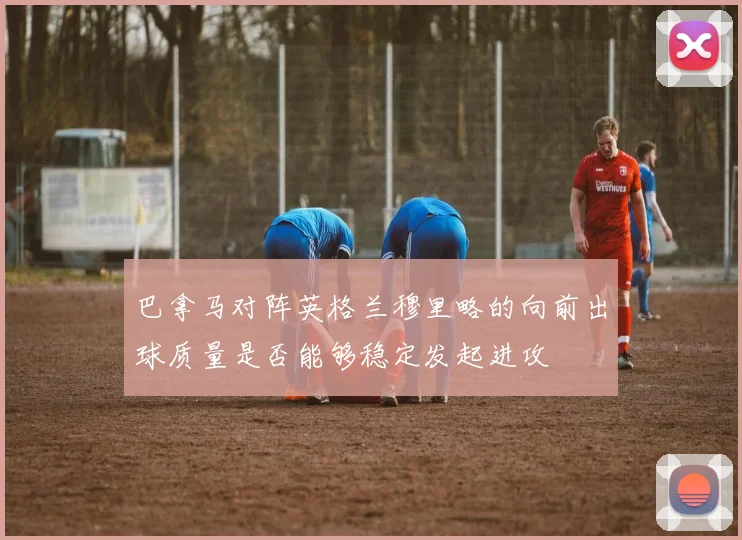 巴拿马对阵英格兰穆里略的向前出球质量是否能够稳定发起进攻