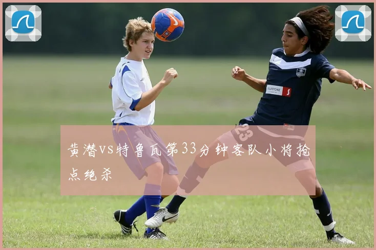 黄潜vs特鲁瓦第33分钟客队小将抢点绝杀