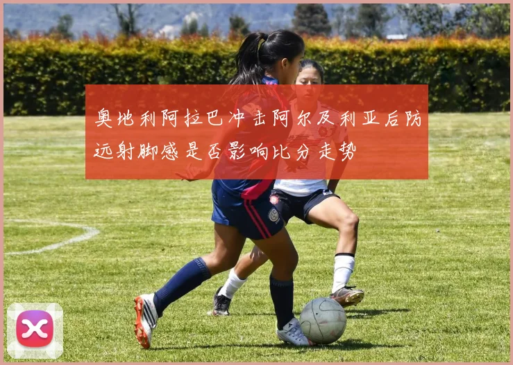 奥地利阿拉巴冲击阿尔及利亚后防远射脚感是否影响比分走势