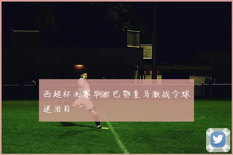 西超杯决赛毕尔巴鄂皇马激战令球迷泪目