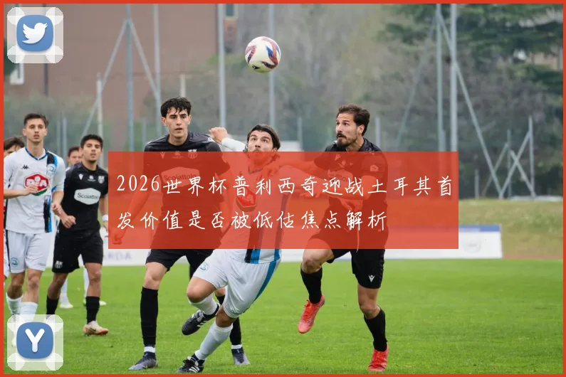 2026世界杯普利西奇迎战土耳其首发价值是否被低估焦点解析