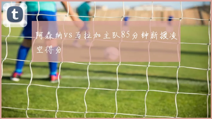 阿森纳vs马拉加主队85分钟新援凌空得分